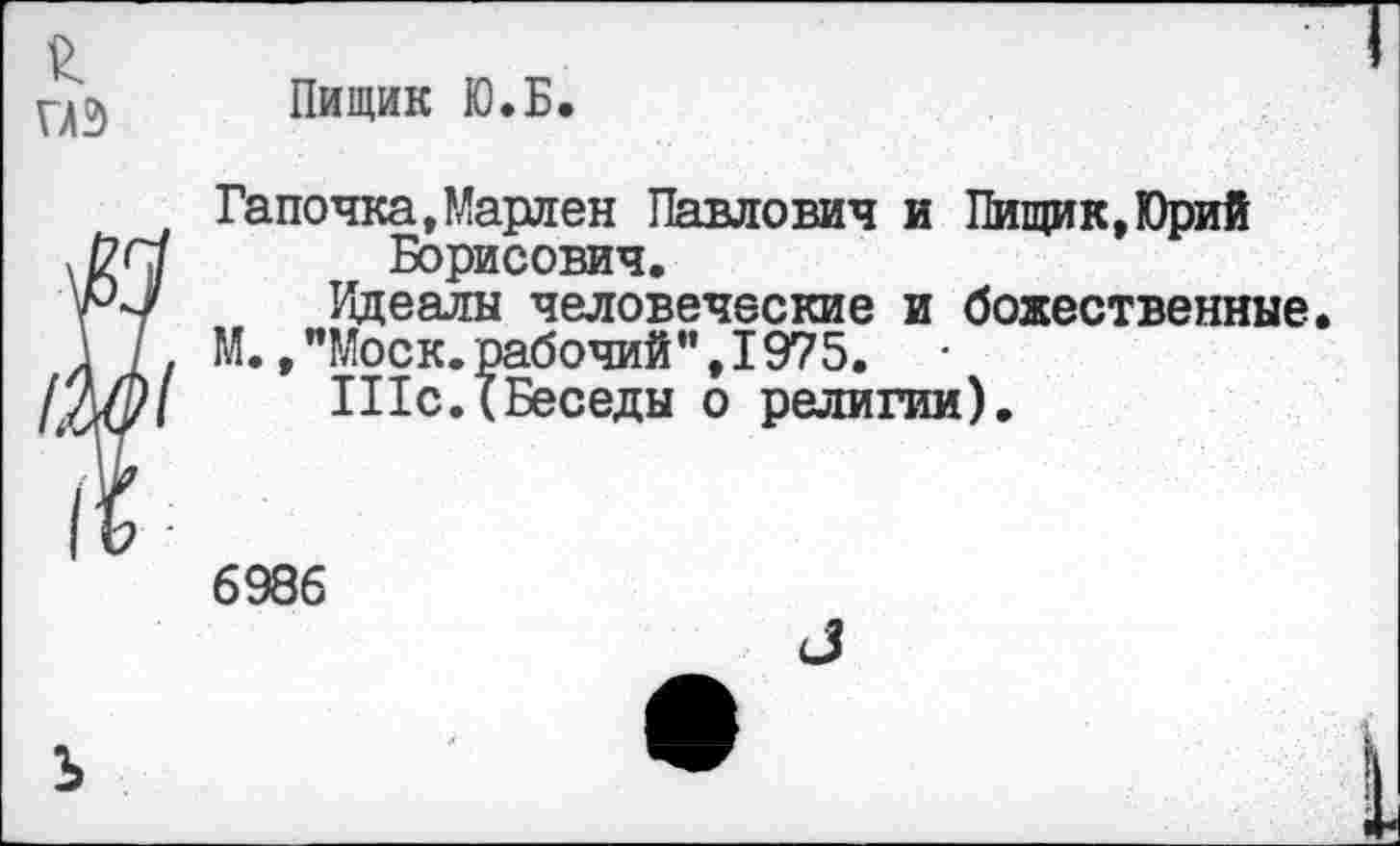 ﻿Пищик Ю.Б.
Тапочка,Марлен Павлович и Пищик,Юрий Борисович.
Идеалы человеческие и божественные.
М.,"Моск.рабочий",1975.
111с.(Беседы о религии).
6986